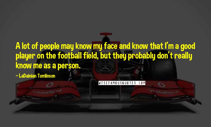 LaDainian Tomlinson Quotes: A lot of people may know my face and know that I'm a good player on the football field, but they probably don't really know me as a person.
