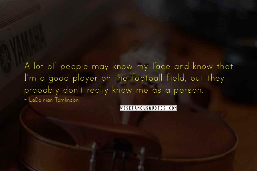 LaDainian Tomlinson Quotes: A lot of people may know my face and know that I'm a good player on the football field, but they probably don't really know me as a person.