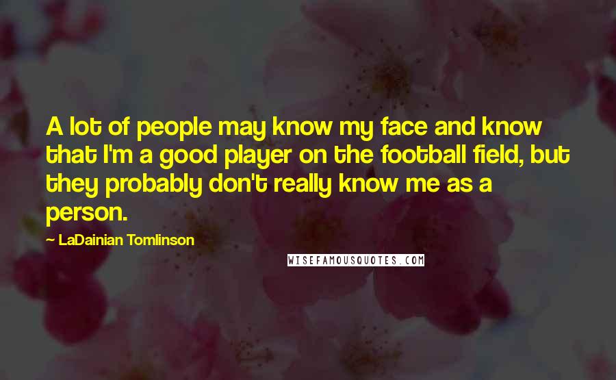 LaDainian Tomlinson Quotes: A lot of people may know my face and know that I'm a good player on the football field, but they probably don't really know me as a person.