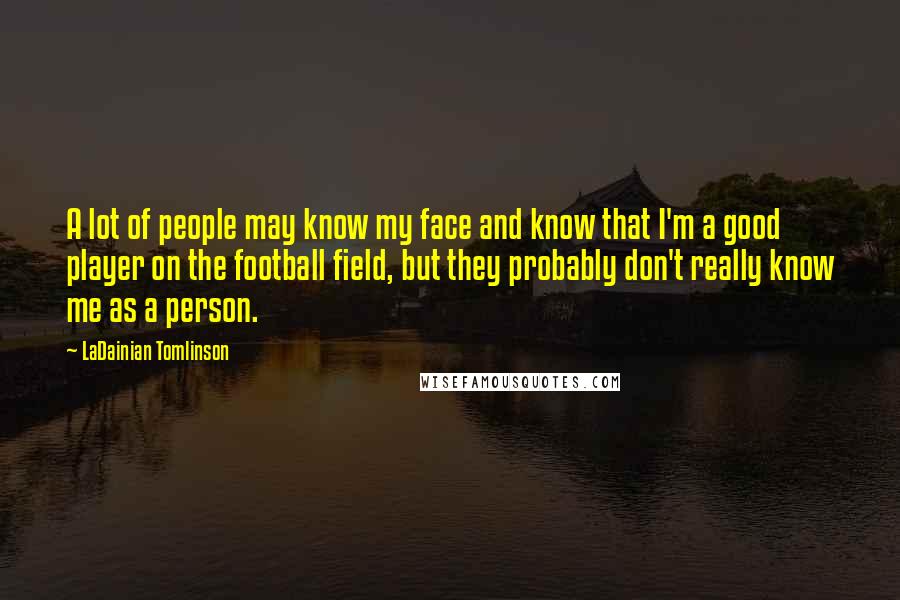 LaDainian Tomlinson Quotes: A lot of people may know my face and know that I'm a good player on the football field, but they probably don't really know me as a person.