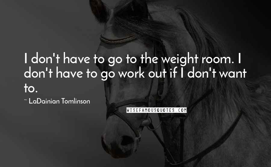 LaDainian Tomlinson Quotes: I don't have to go to the weight room. I don't have to go work out if I don't want to.