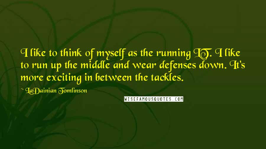 LaDainian Tomlinson Quotes: I like to think of myself as the running LT. I like to run up the middle and wear defenses down. It's more exciting in between the tackles.