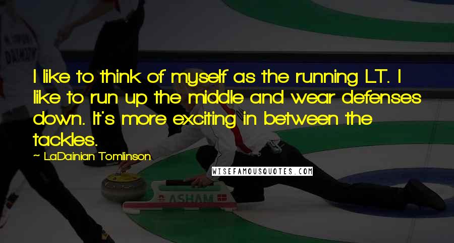 LaDainian Tomlinson Quotes: I like to think of myself as the running LT. I like to run up the middle and wear defenses down. It's more exciting in between the tackles.