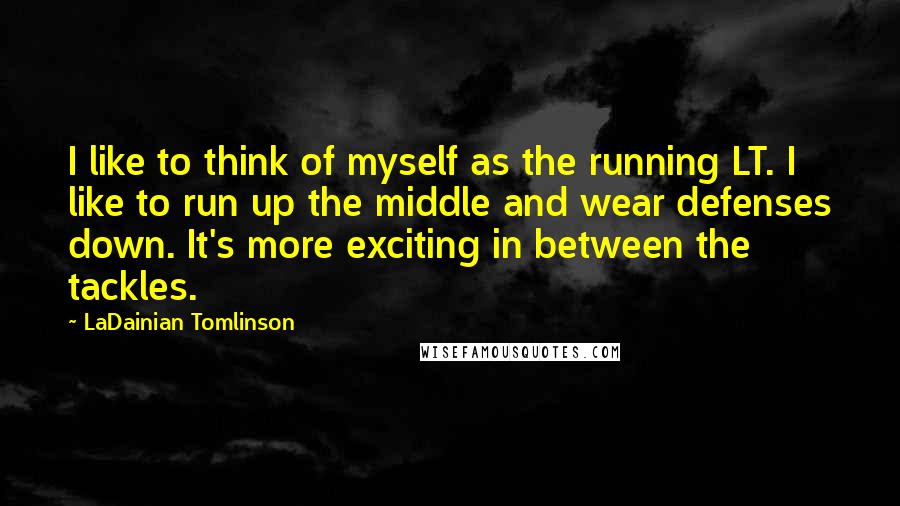 LaDainian Tomlinson Quotes: I like to think of myself as the running LT. I like to run up the middle and wear defenses down. It's more exciting in between the tackles.