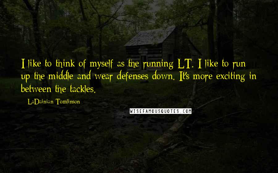 LaDainian Tomlinson Quotes: I like to think of myself as the running LT. I like to run up the middle and wear defenses down. It's more exciting in between the tackles.