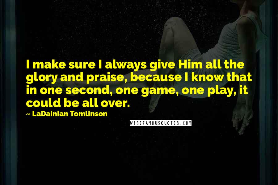 LaDainian Tomlinson Quotes: I make sure I always give Him all the glory and praise, because I know that in one second, one game, one play, it could be all over.