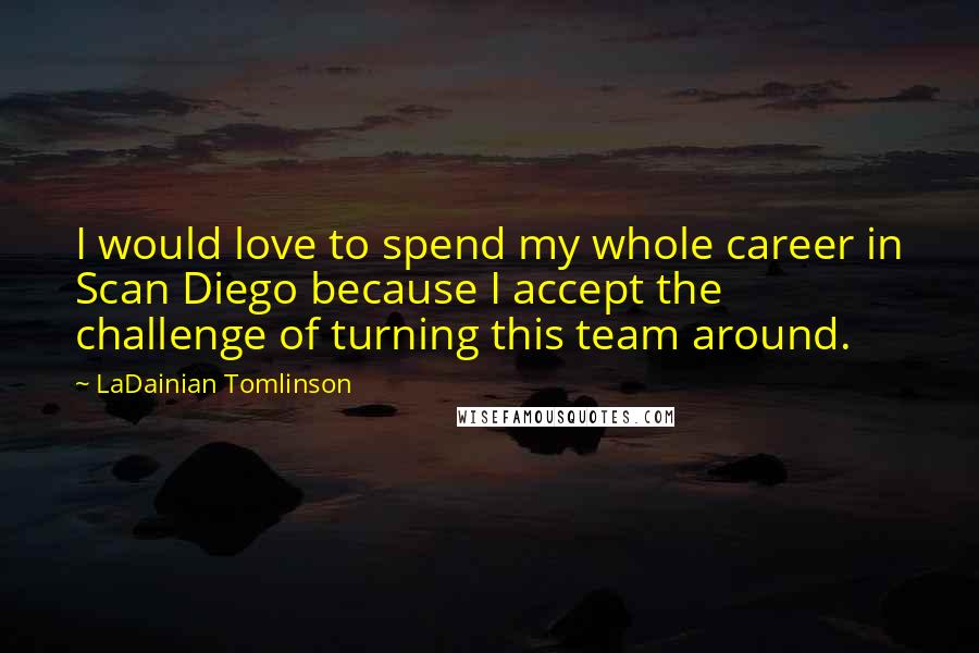 LaDainian Tomlinson Quotes: I would love to spend my whole career in Scan Diego because I accept the challenge of turning this team around.