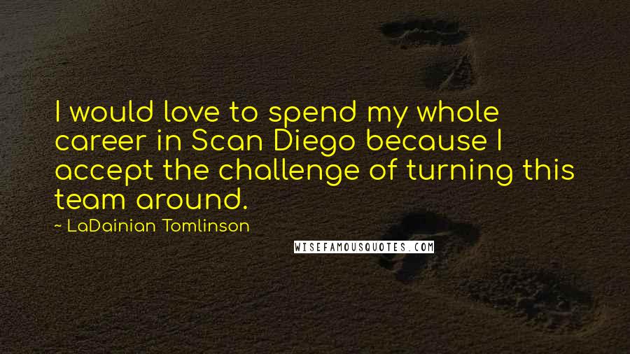 LaDainian Tomlinson Quotes: I would love to spend my whole career in Scan Diego because I accept the challenge of turning this team around.