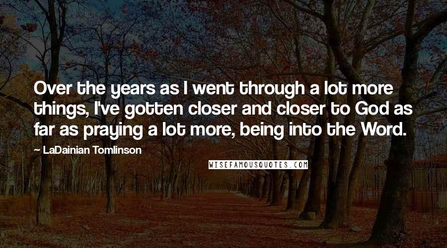 LaDainian Tomlinson Quotes: Over the years as I went through a lot more things, I've gotten closer and closer to God as far as praying a lot more, being into the Word.