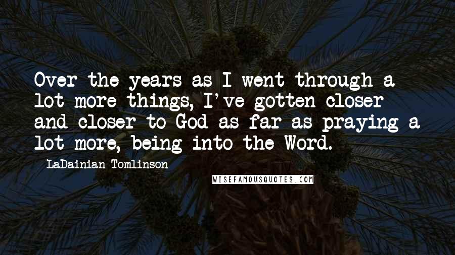 LaDainian Tomlinson Quotes: Over the years as I went through a lot more things, I've gotten closer and closer to God as far as praying a lot more, being into the Word.