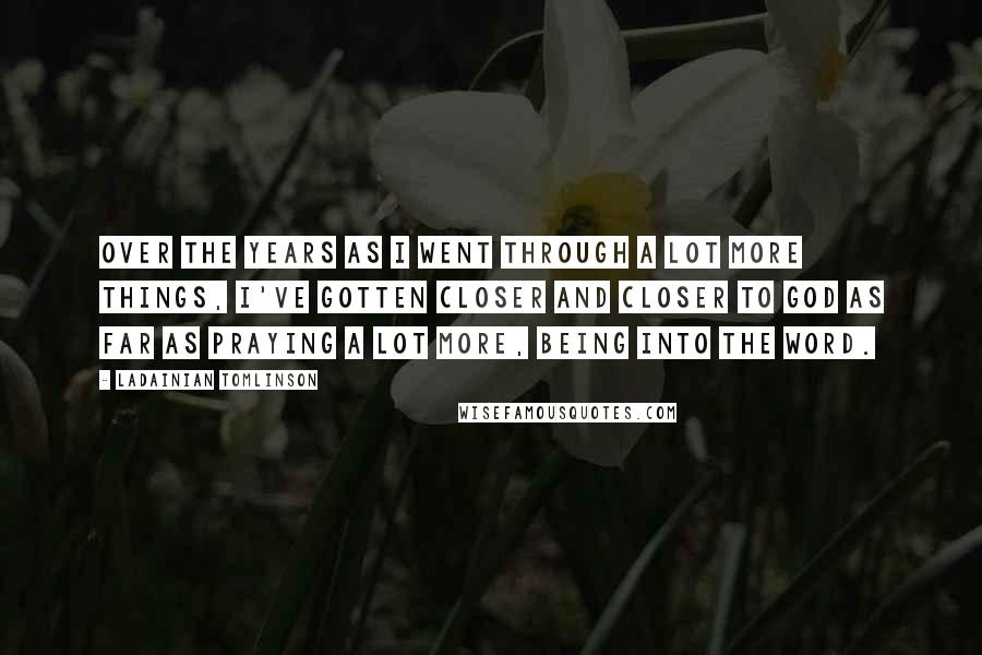 LaDainian Tomlinson Quotes: Over the years as I went through a lot more things, I've gotten closer and closer to God as far as praying a lot more, being into the Word.