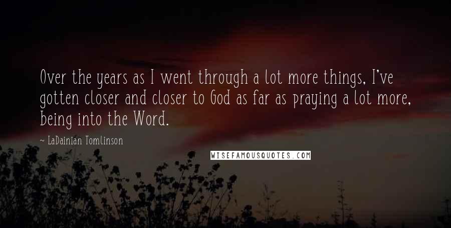 LaDainian Tomlinson Quotes: Over the years as I went through a lot more things, I've gotten closer and closer to God as far as praying a lot more, being into the Word.