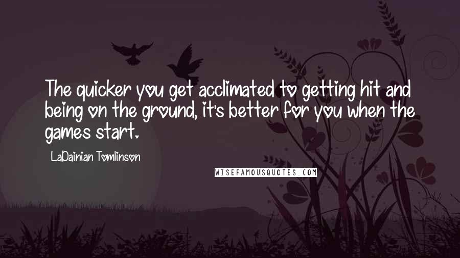 LaDainian Tomlinson Quotes: The quicker you get acclimated to getting hit and being on the ground, it's better for you when the games start.