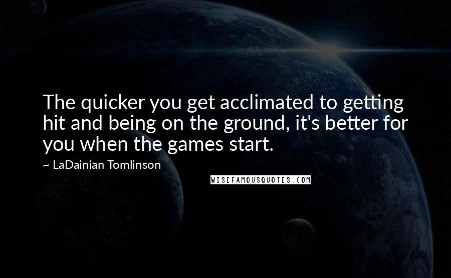 LaDainian Tomlinson Quotes: The quicker you get acclimated to getting hit and being on the ground, it's better for you when the games start.