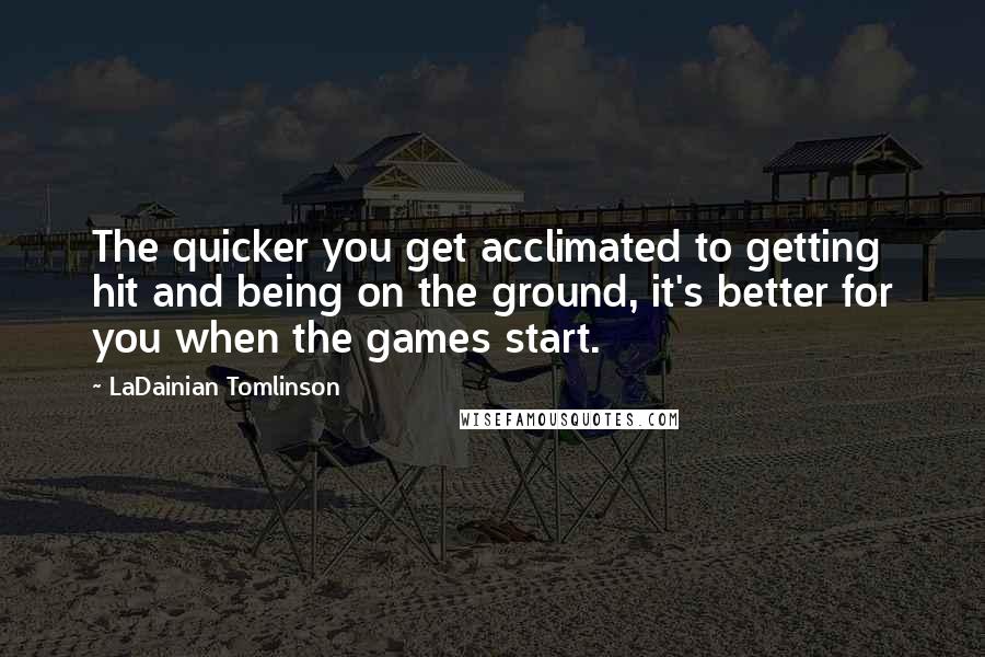 LaDainian Tomlinson Quotes: The quicker you get acclimated to getting hit and being on the ground, it's better for you when the games start.