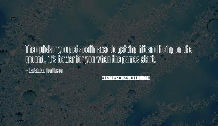 LaDainian Tomlinson Quotes: The quicker you get acclimated to getting hit and being on the ground, it's better for you when the games start.