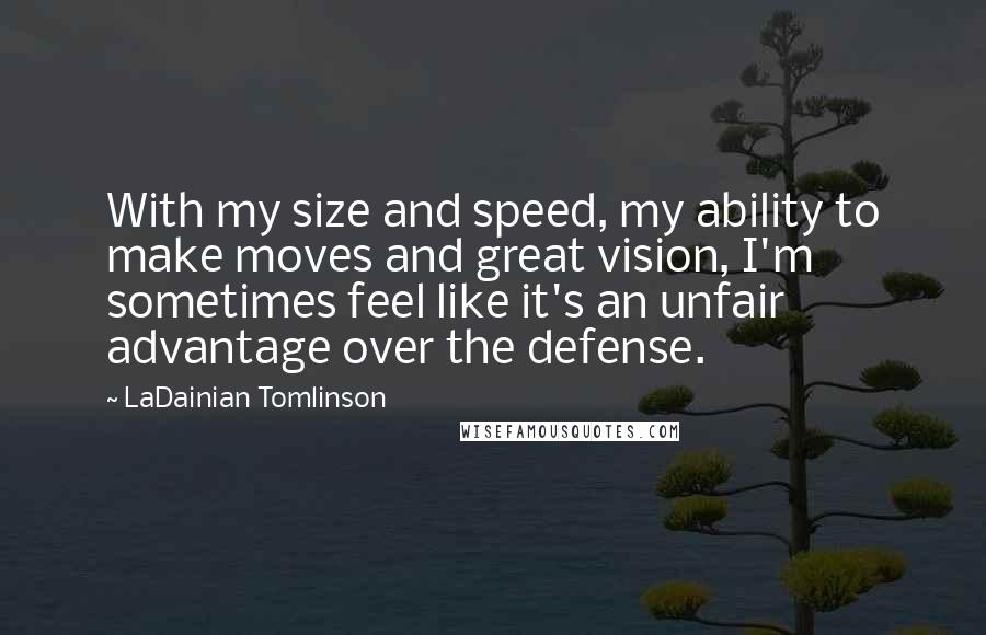 LaDainian Tomlinson Quotes: With my size and speed, my ability to make moves and great vision, I'm sometimes feel like it's an unfair advantage over the defense.
