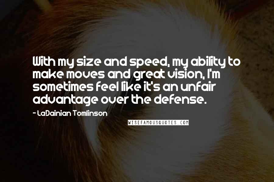 LaDainian Tomlinson Quotes: With my size and speed, my ability to make moves and great vision, I'm sometimes feel like it's an unfair advantage over the defense.