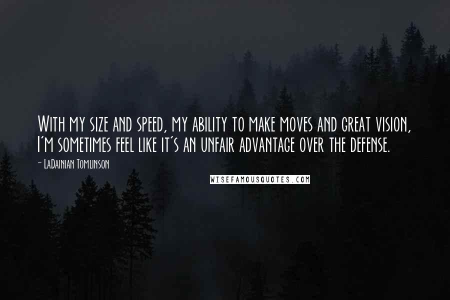 LaDainian Tomlinson Quotes: With my size and speed, my ability to make moves and great vision, I'm sometimes feel like it's an unfair advantage over the defense.