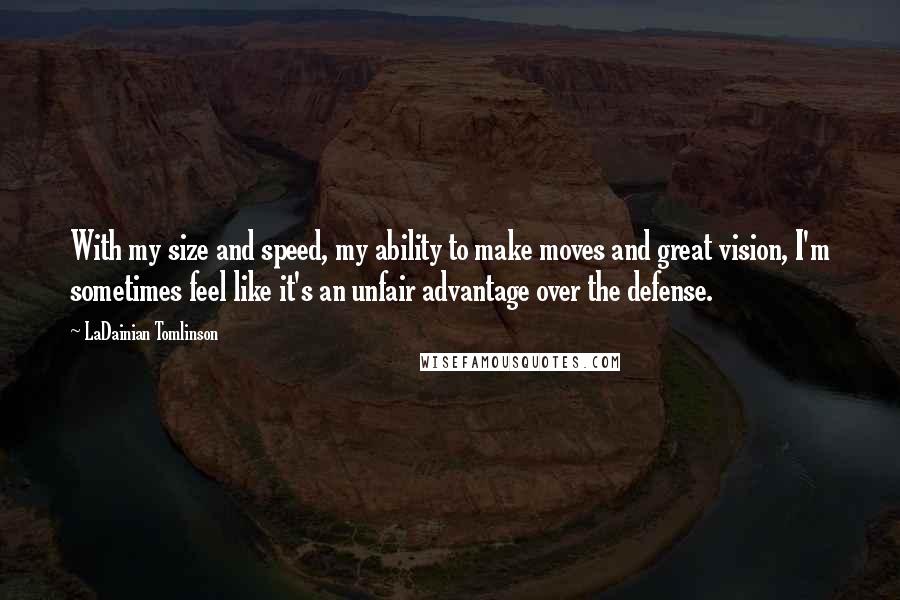 LaDainian Tomlinson Quotes: With my size and speed, my ability to make moves and great vision, I'm sometimes feel like it's an unfair advantage over the defense.