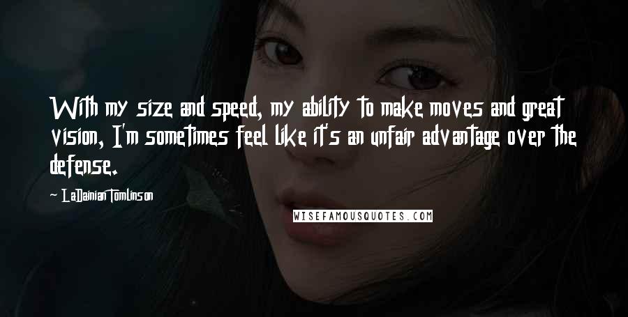 LaDainian Tomlinson Quotes: With my size and speed, my ability to make moves and great vision, I'm sometimes feel like it's an unfair advantage over the defense.