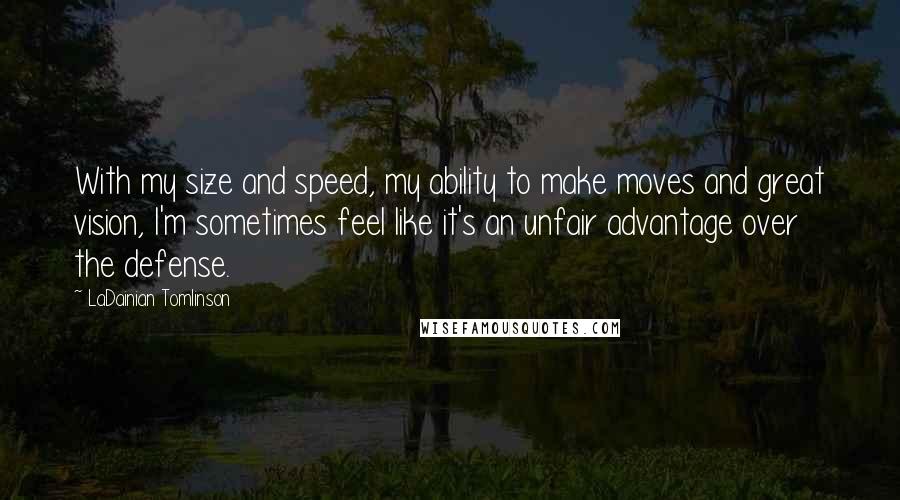 LaDainian Tomlinson Quotes: With my size and speed, my ability to make moves and great vision, I'm sometimes feel like it's an unfair advantage over the defense.