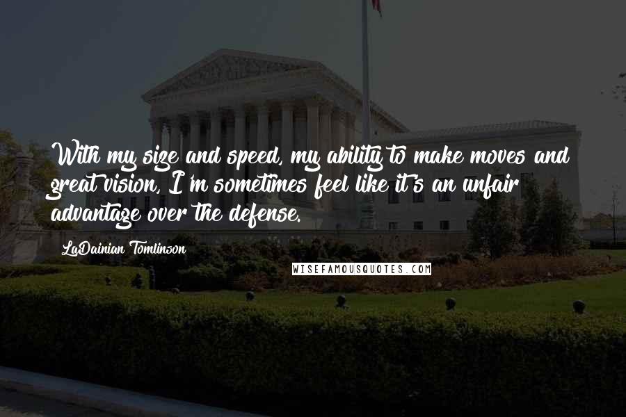 LaDainian Tomlinson Quotes: With my size and speed, my ability to make moves and great vision, I'm sometimes feel like it's an unfair advantage over the defense.