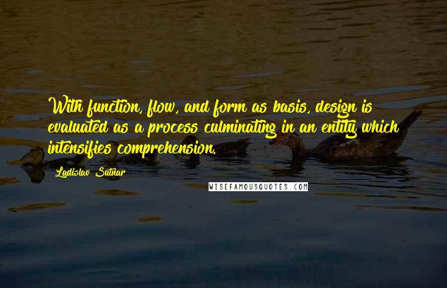 Ladislav Sutnar Quotes: With function, flow, and form as basis, design is evaluated as a process culminating in an entity which intensifies comprehension.