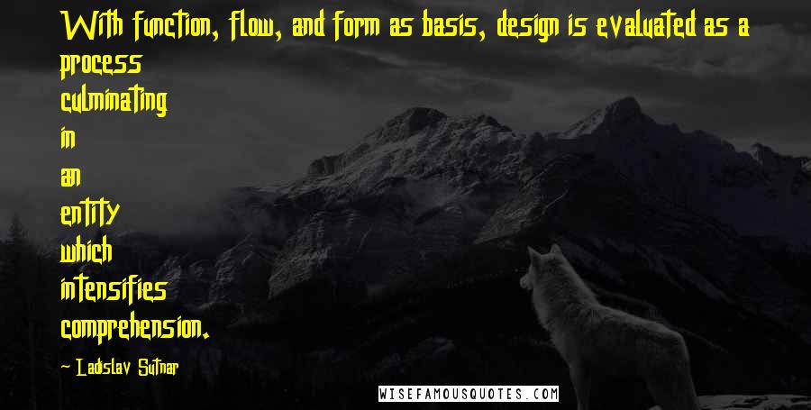 Ladislav Sutnar Quotes: With function, flow, and form as basis, design is evaluated as a process culminating in an entity which intensifies comprehension.