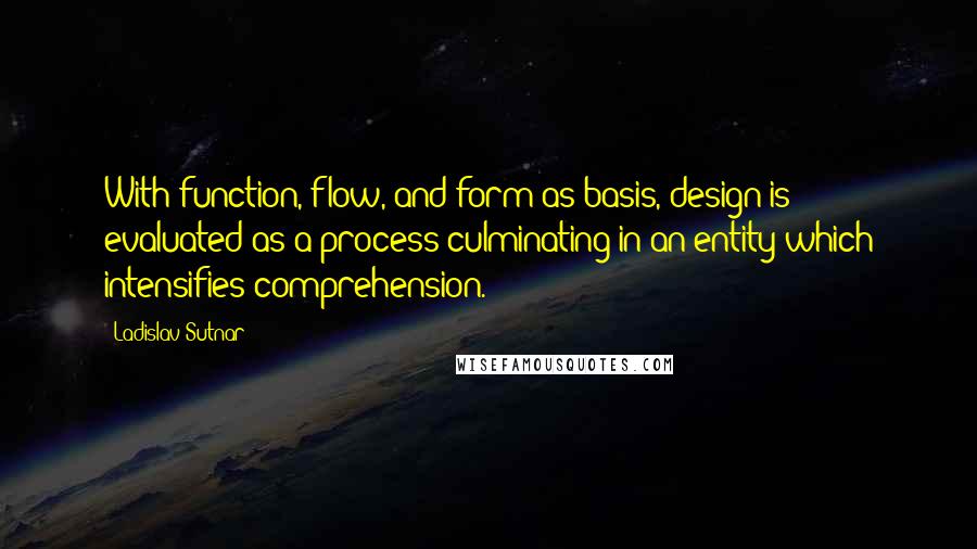 Ladislav Sutnar Quotes: With function, flow, and form as basis, design is evaluated as a process culminating in an entity which intensifies comprehension.