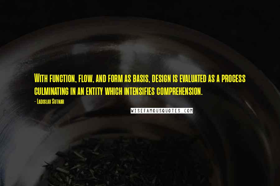 Ladislav Sutnar Quotes: With function, flow, and form as basis, design is evaluated as a process culminating in an entity which intensifies comprehension.