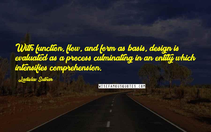 Ladislav Sutnar Quotes: With function, flow, and form as basis, design is evaluated as a process culminating in an entity which intensifies comprehension.