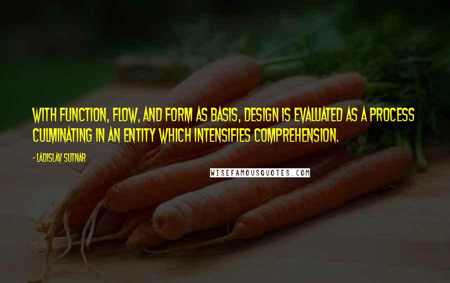 Ladislav Sutnar Quotes: With function, flow, and form as basis, design is evaluated as a process culminating in an entity which intensifies comprehension.