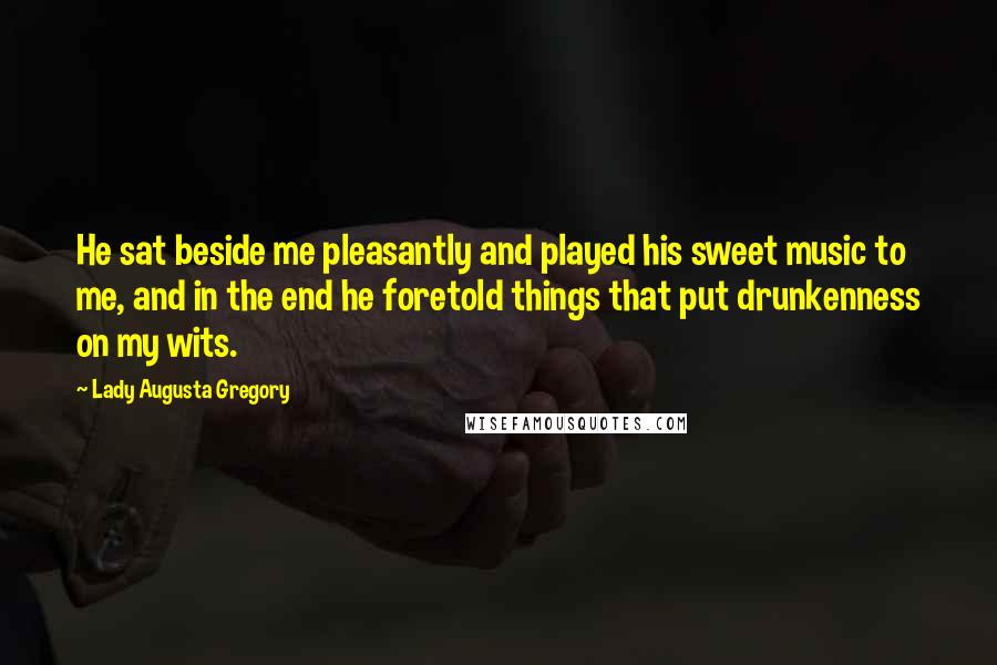 Lady Augusta Gregory Quotes: He sat beside me pleasantly and played his sweet music to me, and in the end he foretold things that put drunkenness on my wits.