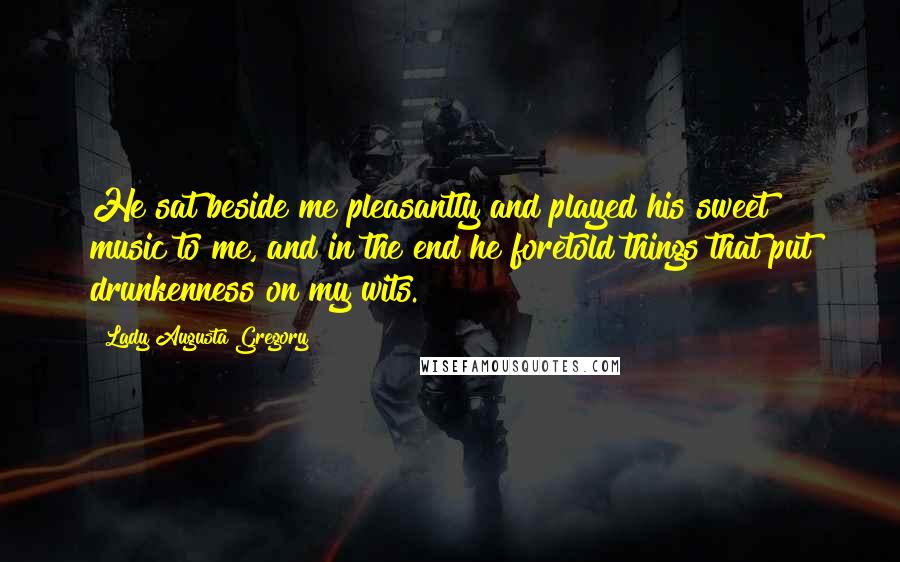 Lady Augusta Gregory Quotes: He sat beside me pleasantly and played his sweet music to me, and in the end he foretold things that put drunkenness on my wits.