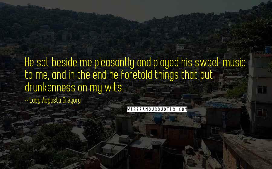 Lady Augusta Gregory Quotes: He sat beside me pleasantly and played his sweet music to me, and in the end he foretold things that put drunkenness on my wits.