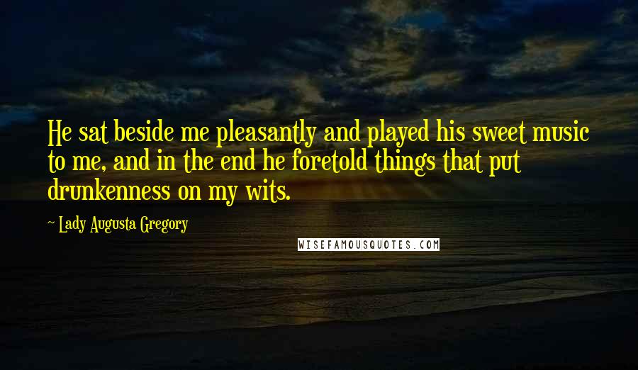 Lady Augusta Gregory Quotes: He sat beside me pleasantly and played his sweet music to me, and in the end he foretold things that put drunkenness on my wits.