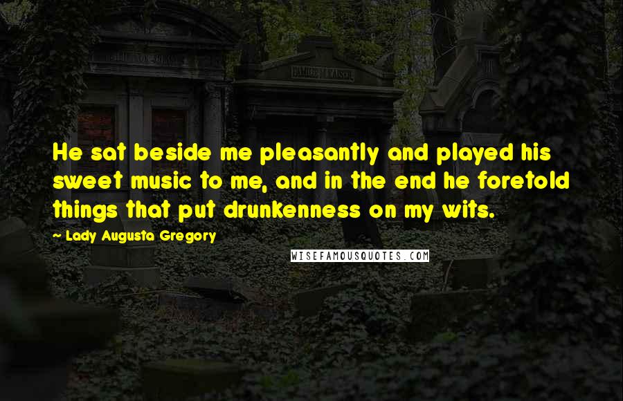 Lady Augusta Gregory Quotes: He sat beside me pleasantly and played his sweet music to me, and in the end he foretold things that put drunkenness on my wits.