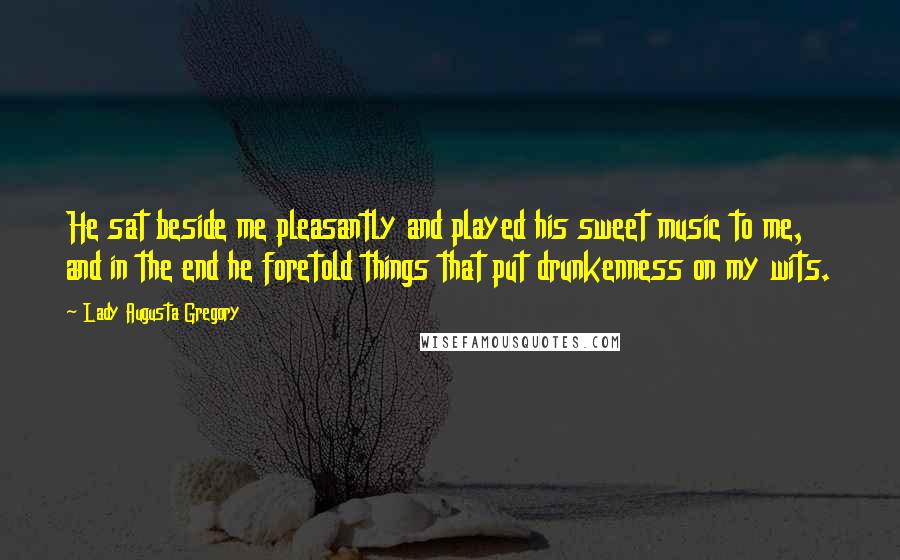 Lady Augusta Gregory Quotes: He sat beside me pleasantly and played his sweet music to me, and in the end he foretold things that put drunkenness on my wits.