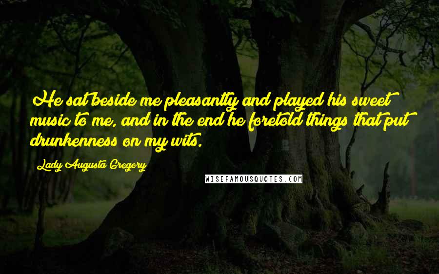 Lady Augusta Gregory Quotes: He sat beside me pleasantly and played his sweet music to me, and in the end he foretold things that put drunkenness on my wits.