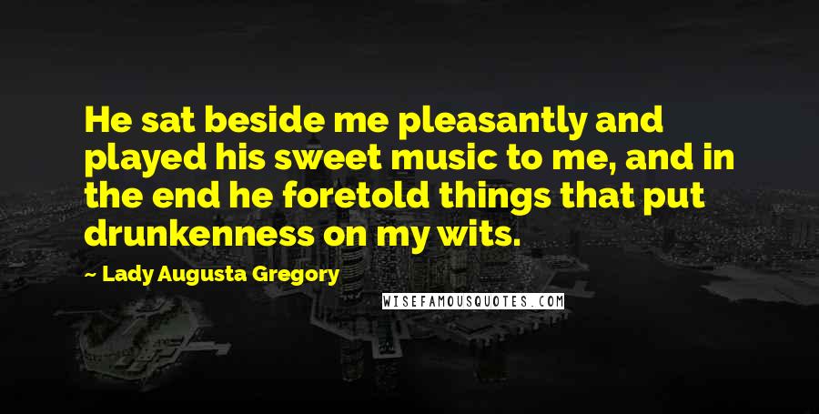 Lady Augusta Gregory Quotes: He sat beside me pleasantly and played his sweet music to me, and in the end he foretold things that put drunkenness on my wits.