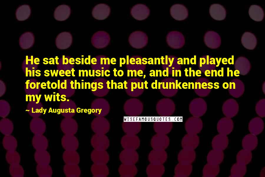 Lady Augusta Gregory Quotes: He sat beside me pleasantly and played his sweet music to me, and in the end he foretold things that put drunkenness on my wits.