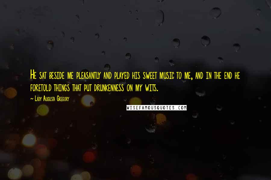 Lady Augusta Gregory Quotes: He sat beside me pleasantly and played his sweet music to me, and in the end he foretold things that put drunkenness on my wits.