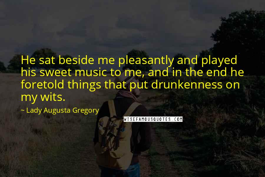 Lady Augusta Gregory Quotes: He sat beside me pleasantly and played his sweet music to me, and in the end he foretold things that put drunkenness on my wits.