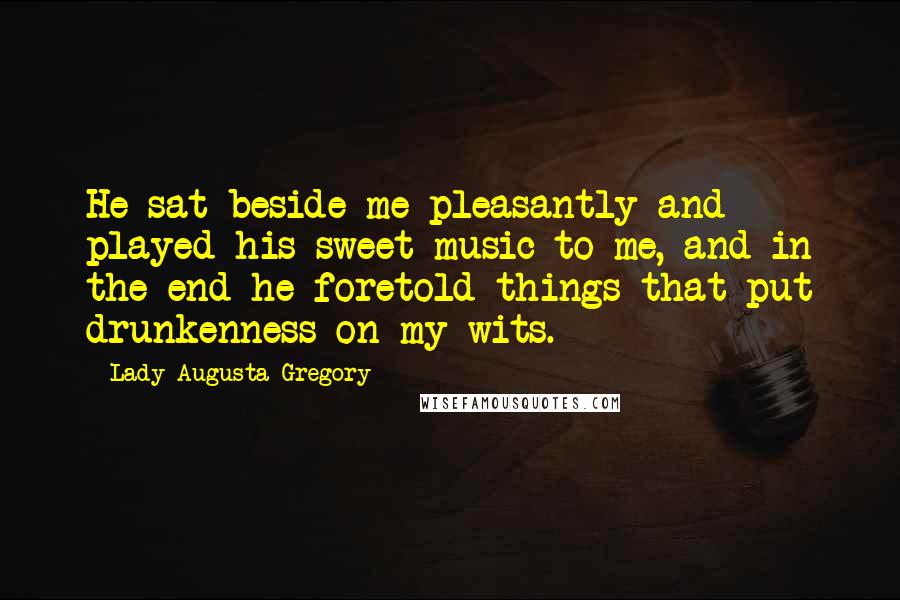 Lady Augusta Gregory Quotes: He sat beside me pleasantly and played his sweet music to me, and in the end he foretold things that put drunkenness on my wits.