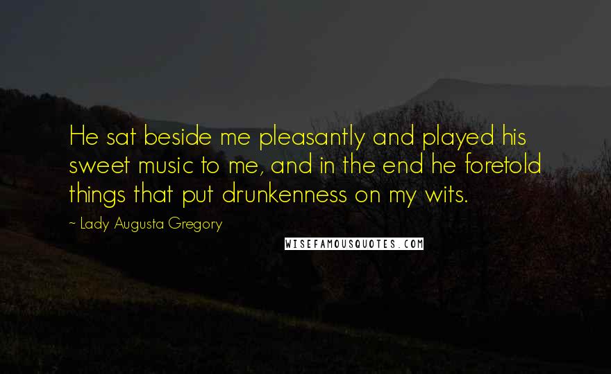 Lady Augusta Gregory Quotes: He sat beside me pleasantly and played his sweet music to me, and in the end he foretold things that put drunkenness on my wits.