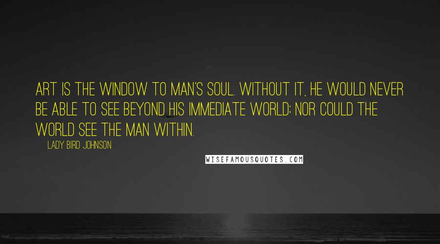 Lady Bird Johnson Quotes: Art is the window to man's soul. Without it, he would never be able to see beyond his immediate world; nor could the world see the man within.