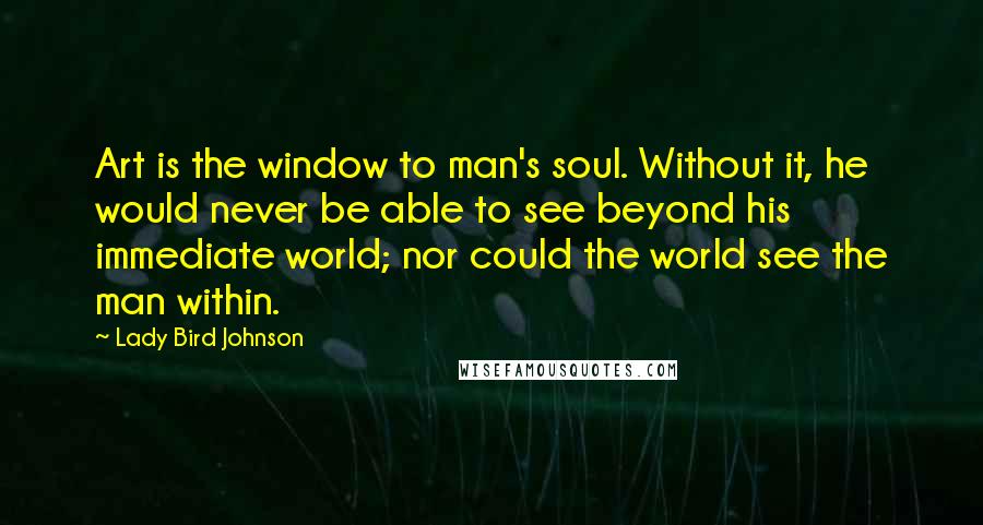 Lady Bird Johnson Quotes: Art is the window to man's soul. Without it, he would never be able to see beyond his immediate world; nor could the world see the man within.