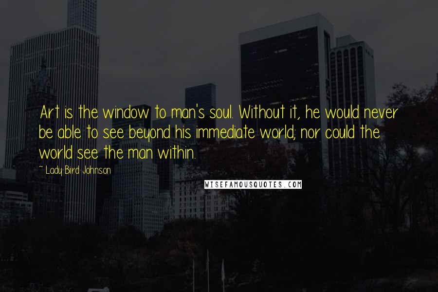 Lady Bird Johnson Quotes: Art is the window to man's soul. Without it, he would never be able to see beyond his immediate world; nor could the world see the man within.