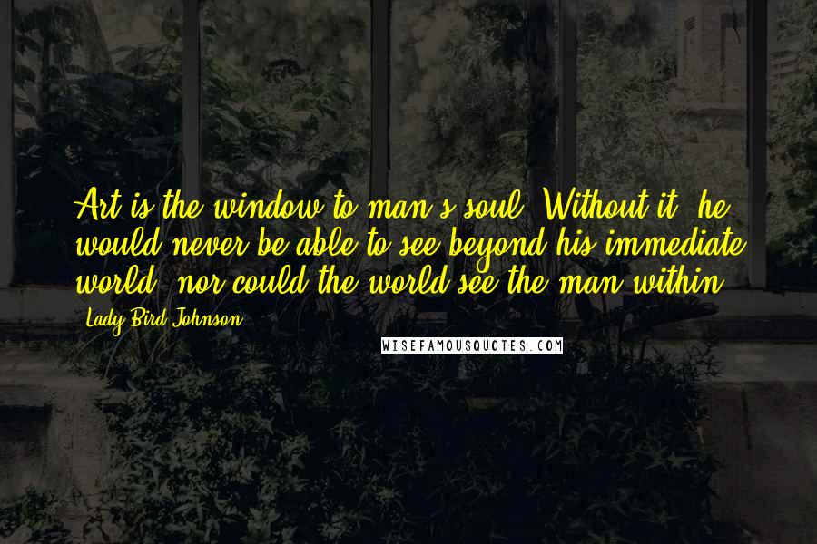 Lady Bird Johnson Quotes: Art is the window to man's soul. Without it, he would never be able to see beyond his immediate world; nor could the world see the man within.